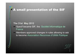 A small presentation of the SIF



The 31st May 2012
  Specif became SIF, the Société Informatique de
  France
  Members approved changes in rules allowing to ask
  to become Association Reconnue d’Utilité Publique




                                                      3
                                                      3
 