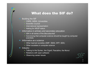 What does the SIF do?
Building the SIF
    CNRS, INRIA, Universities
    Scientific Council
    International representation
    Asking for ARUP status
Informatics in primary and secondary education
    ISN in all series of the Baccalauréat
    Convincing that computer science should be taught by computer
    scientists
Informatics as a science
    Other learned societies (SMF, SMAI, SFP, SEE)
    Other societies in computer science
Industry
    Talking to the Syntec, the Cigref, Pascaline, the Munci
    Relations with open software
    Observing career issues

                                                                    5
                                                                    5
 