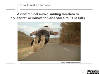 How to make it happen

A new ethical revival adding freedom to
collaborative innovation and value to its results

Credits to: www.toptenfamous.com

Creative Commons
Attribution-NonCommercial-ShareAlike
3.0 Unported.

 