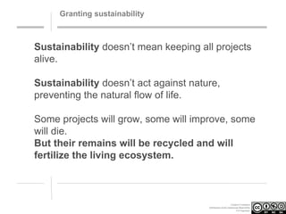Granting sustainability

Sustainability doesn’t mean keeping all projects
alive.
Sustainability doesn’t act against nature,
preventing the natural flow of life.
Some projects will grow, some will improve, some
will die.
But their remains will be recycled and will
fertilize the living ecosystem.

Creative Commons
Attribution-NonCommercial-ShareAlike
3.0 Unported.

 