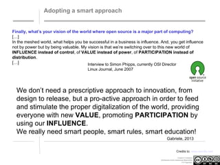Adopting a smart approach

Finally, what’s your vision of the world where open source is a major part of computing?
[…]
In the meshed world, what helps you be successful in a business is influence. And, you get influence
not by power but by being valuable. My vision is that we’re switching over to this new world of
INFLUENCE instead of control, of VALUE instead of power, of PARTICIPATION instead of
distribution.
[…]
Interview to Simon Phipps, currently OSI Director
Linux Journal, June 2007

We don’t need a prescriptive approach to innovation, from
design to release, but a pro-active approach in order to feed
and stimulate the proper digitalization of the world, providing
everyone with new VALUE, promoting PARTICIPATION by
using our INFLUENCE.
We really need smart people, smart rules, smart education!
Gabriele, 2013
Credits to: www.wordle.net/
Creative Commons
Attribution-NonCommercial-ShareAlike
3.0 Unported.

 