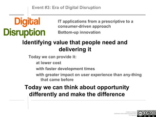 Event #3: Era of Digital Disruption
IT applications from a prescriptive to a
consumer-driven approach
Bottom-up innovation

Identifying value that people need and
delivering it
Today we can provide it:
at lower cost
with faster development times
with greater impact on user experience than any-thing
that came before

Today we can think about opportunity
differently and make the difference
Creative Commons
Attribution-NonCommercial-ShareAlike
3.0 Unported.

 