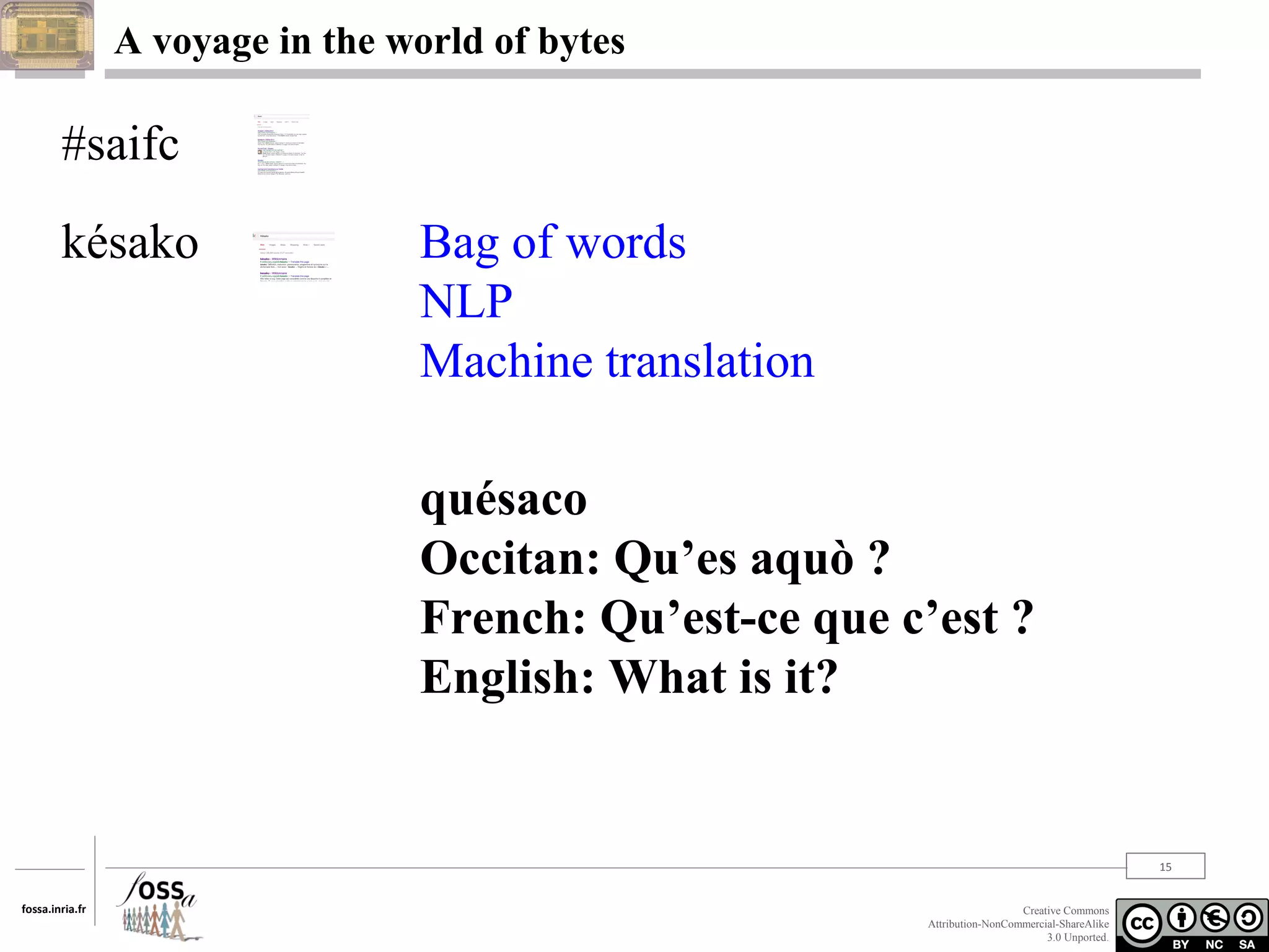 A voyage in the world of bytes

#saifc
késako

Bag of words
NLP
Machine translation
quésaco
Occitan: Qu’es aquò ?
French: Qu’est-ce que c’est ?
English: What is it?

15
fossa.inria.fr

Creative Commons
Attribution-NonCommercial-ShareAlike
3.0 Unported.

 