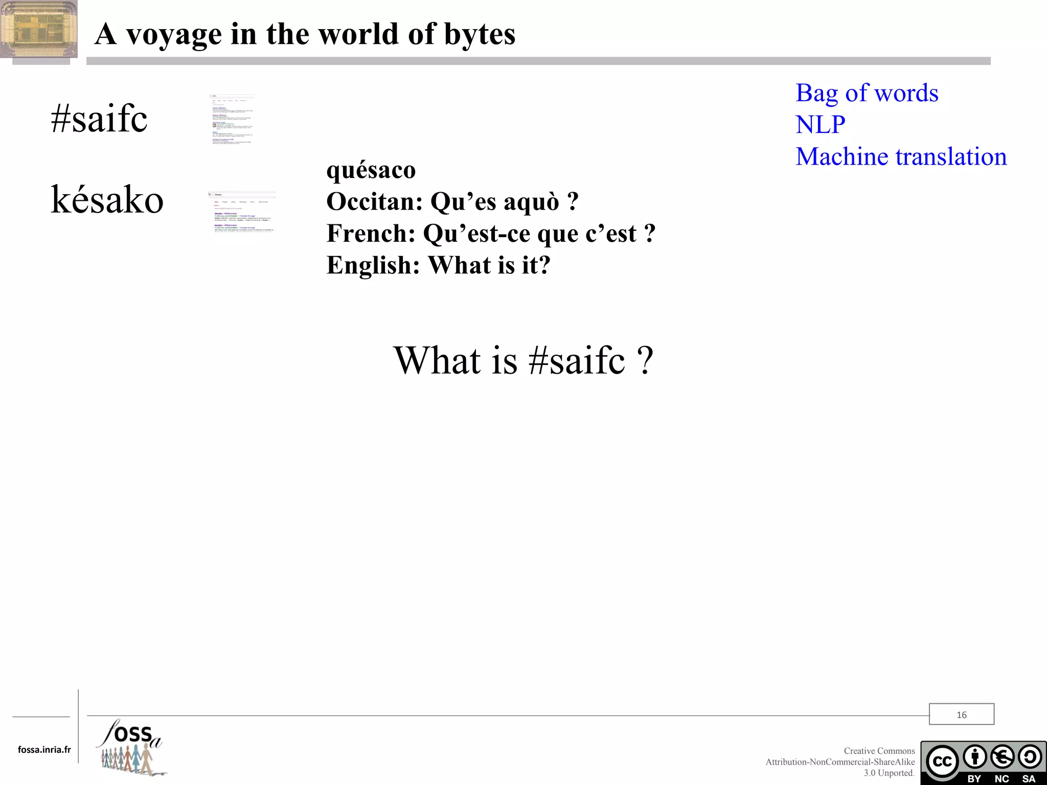 A voyage in the world of bytes

#saifc
késako

quésaco
Occitan: Qu’es aquò ?
French: Qu’est-ce que c’est ?
English: What is it?

Bag of words
NLP
Machine translation

What is #saifc ?

16
fossa.inria.fr

Creative Commons
Attribution-NonCommercial-ShareAlike
3.0 Unported.

 