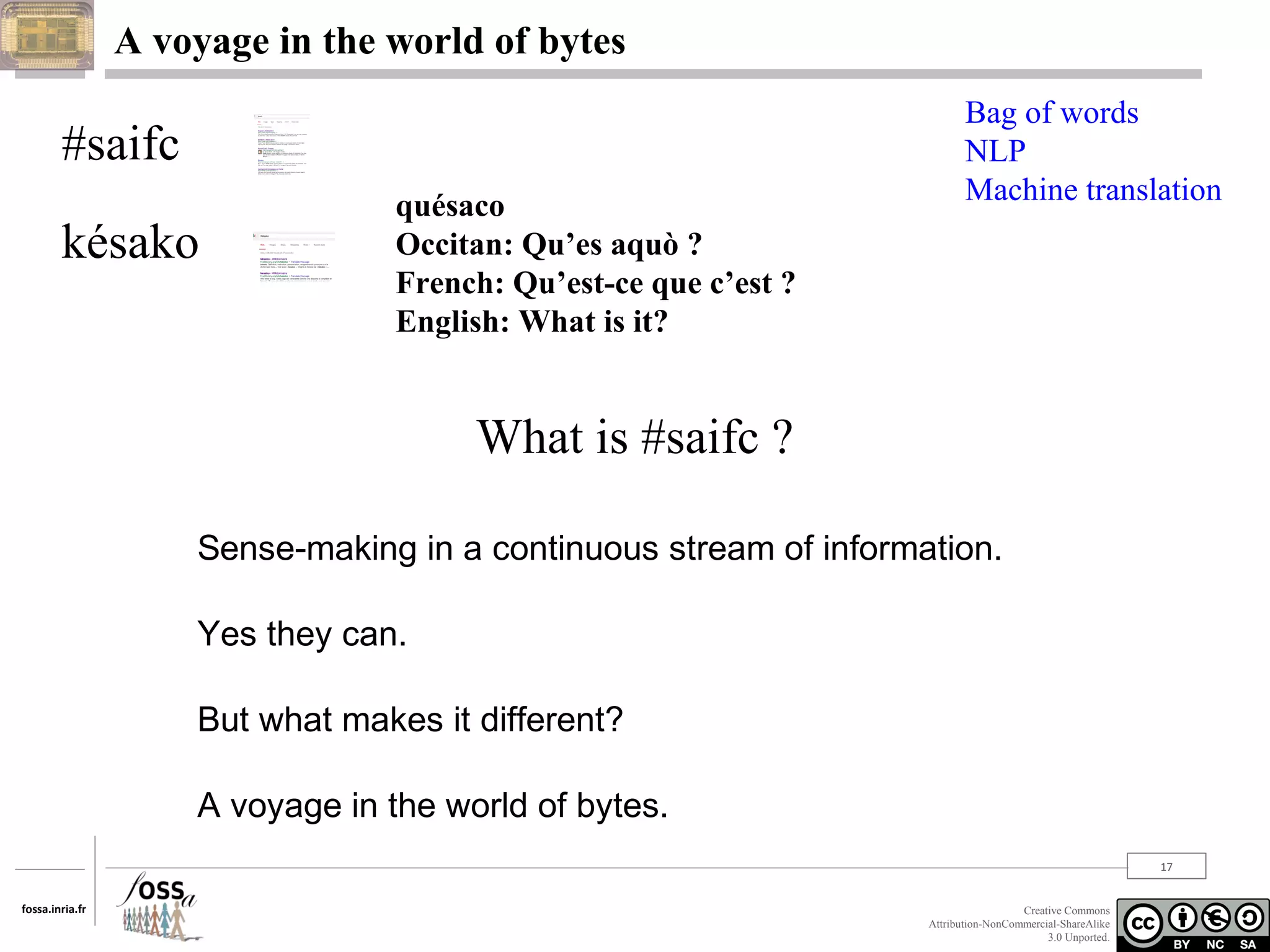 A voyage in the world of bytes

#saifc
késako

quésaco
Occitan: Qu’es aquò ?
French: Qu’est-ce que c’est ?
English: What is it?

Bag of words
NLP
Machine translation

What is #saifc ?
Sense-making in a continuous stream of information.
Yes they can.
But what makes it different?
A voyage in the world of bytes.
17
fossa.inria.fr

Creative Commons
Attribution-NonCommercial-ShareAlike
3.0 Unported.

 