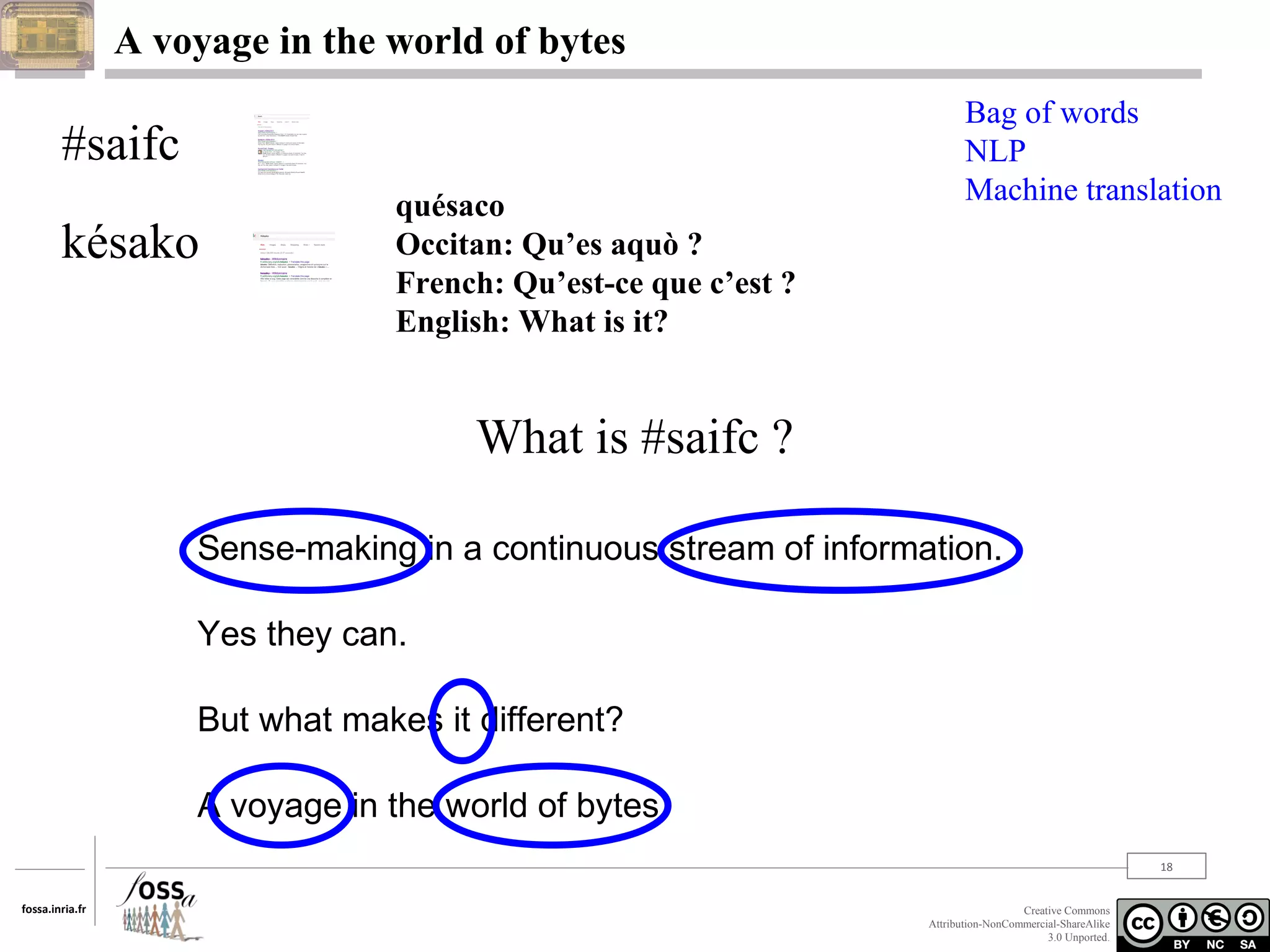 A voyage in the world of bytes

#saifc
késako

quésaco
Occitan: Qu’es aquò ?
French: Qu’est-ce que c’est ?
English: What is it?

Bag of words
NLP
Machine translation

What is #saifc ?
Sense-making in a continuous stream of information.
Yes they can.
But what makes it different?
A voyage in the world of bytes.
18
fossa.inria.fr

Creative Commons
Attribution-NonCommercial-ShareAlike
3.0 Unported.

 