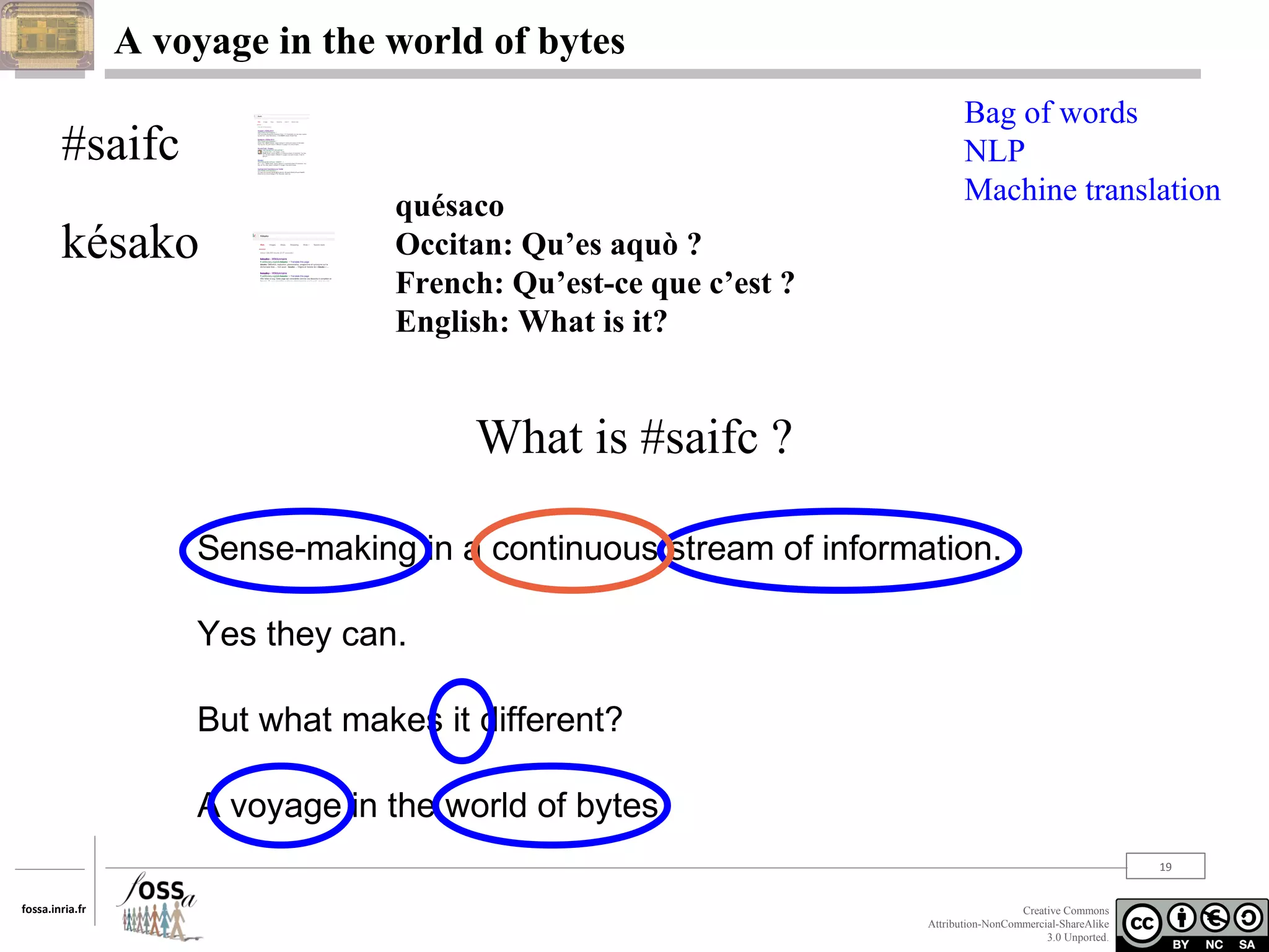 A voyage in the world of bytes

#saifc
késako

quésaco
Occitan: Qu’es aquò ?
French: Qu’est-ce que c’est ?
English: What is it?

Bag of words
NLP
Machine translation

What is #saifc ?
Sense-making in a continuous stream of information.
Yes they can.
But what makes it different?
A voyage in the world of bytes.
19
fossa.inria.fr

Creative Commons
Attribution-NonCommercial-ShareAlike
3.0 Unported.

 
