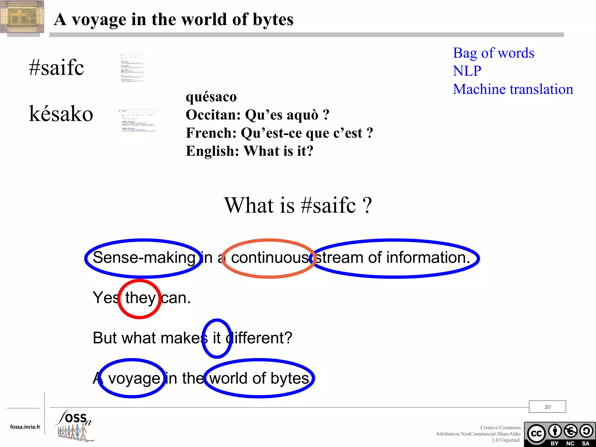 A voyage in the world of bytes

#saifc
késako

quésaco
Occitan: Qu’es aquò ?
French: Qu’est-ce que c’est ?
English: What is it?

Bag of words
NLP
Machine translation

What is #saifc ?
Sense-making in a continuous stream of information.
Yes they can.
But what makes it different?
A voyage in the world of bytes.
20
fossa.inria.fr

Creative Commons
Attribution-NonCommercial-ShareAlike
3.0 Unported.

 