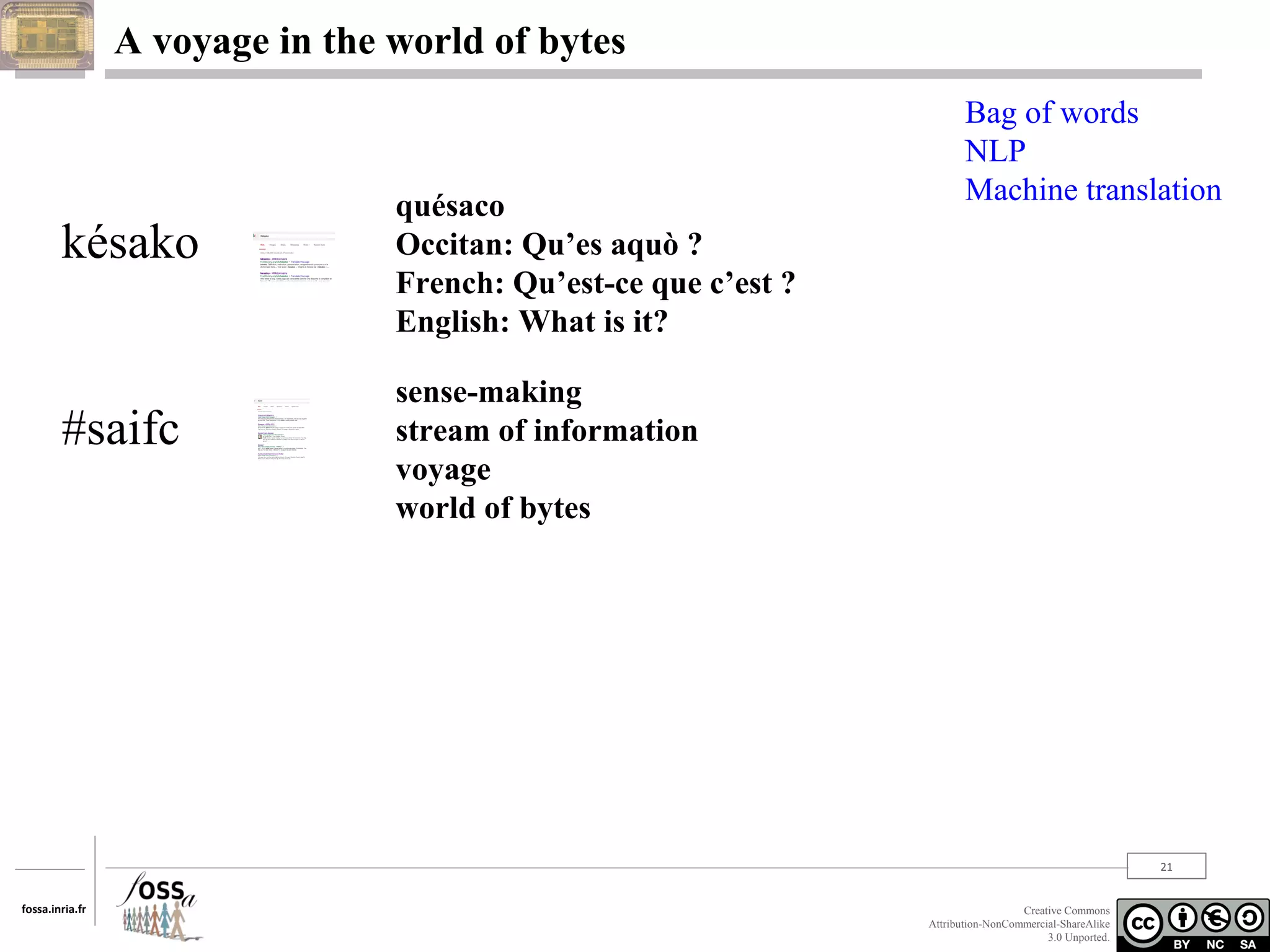 A voyage in the world of bytes

késako

#saifc

quésaco
Occitan: Qu’es aquò ?
French: Qu’est-ce que c’est ?
English: What is it?

Bag of words
NLP
Machine translation

sense-making
stream of information
voyage
world of bytes

21
fossa.inria.fr

Creative Commons
Attribution-NonCommercial-ShareAlike
3.0 Unported.

 