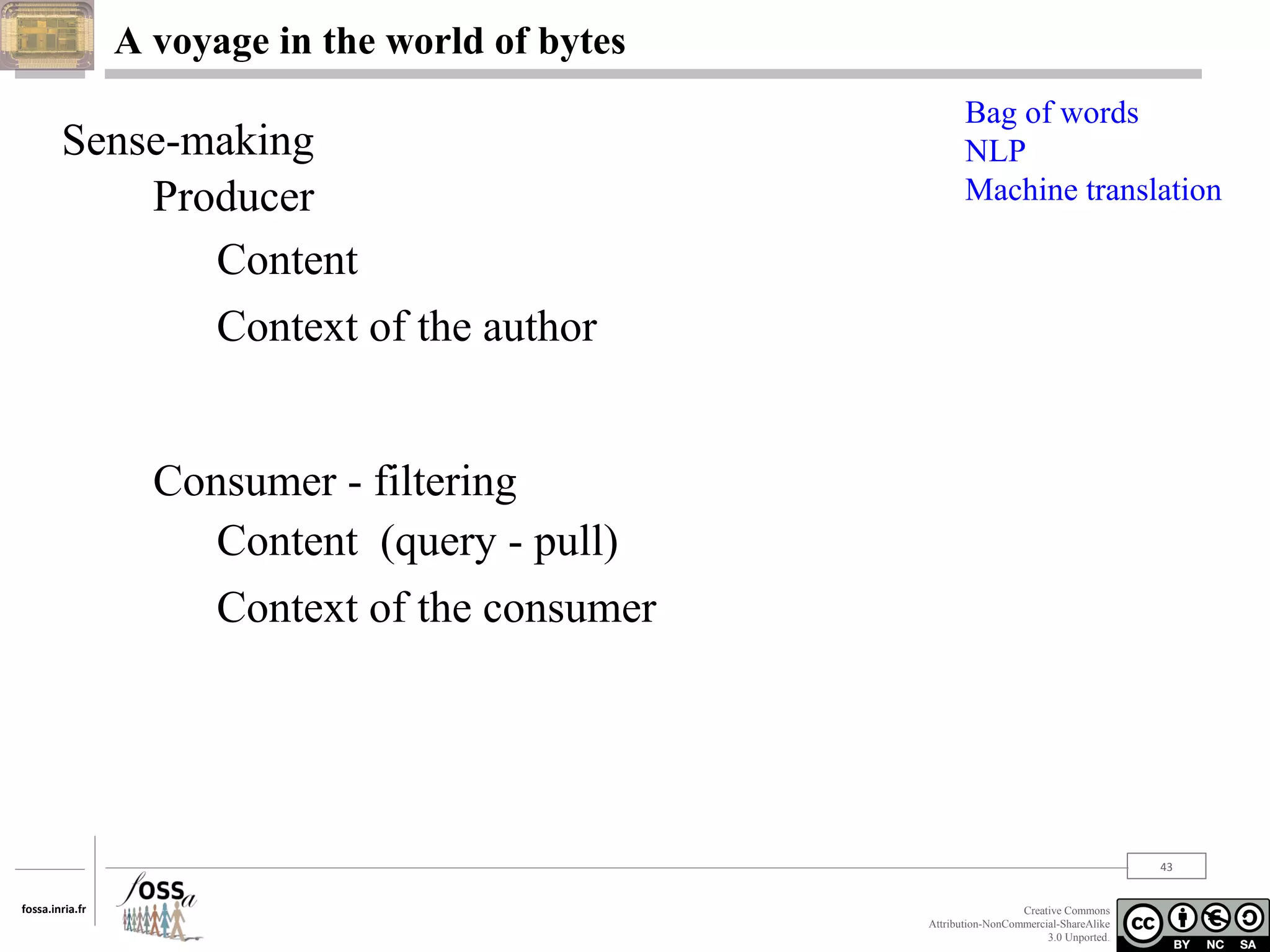 A voyage in the world of bytes

Sense-making
Producer
Content
Context of the author

Bag of words
NLP
Machine translation

Consumer - filtering
Content (query - pull)
Context of the consumer

43
fossa.inria.fr

Creative Commons
Attribution-NonCommercial-ShareAlike
3.0 Unported.

 