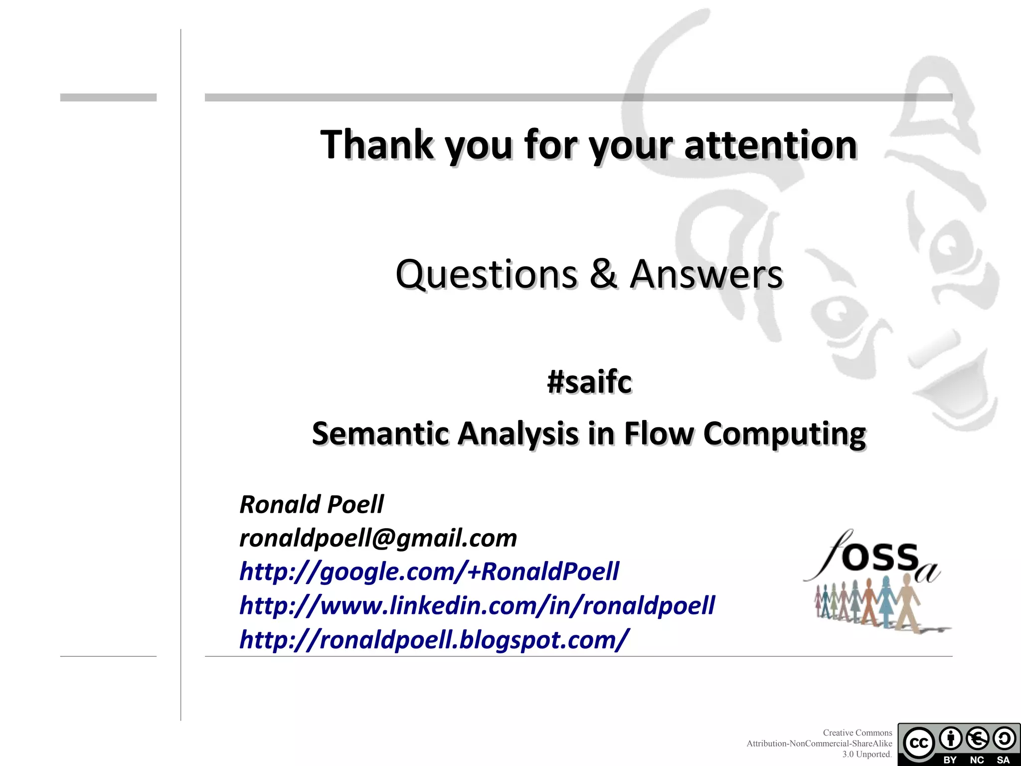 Thank you for your attention
Questions & Answers
#saifc
Semantic Analysis in Flow Computing
Ronald Poell
ronaldpoell@gmail.com
http://google.com/+RonaldPoell
http://www.linkedin.com/in/ronaldpoell
http://ronaldpoell.blogspot.com/

Creative Commons
Attribution-NonCommercial-ShareAlike
3.0 Unported.

 