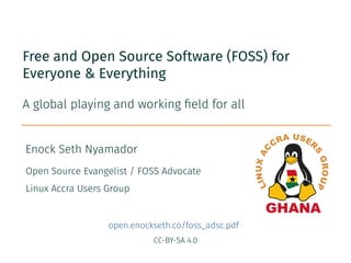 CC-BY-SA 4.0
Enock Seth Nyamador
Free and Open Source Software (FOSS) for
Everyone & Everything
A global playing and working field for all
Open Source Evangelist / FOSS Advocate
Linux Accra Users Group
open.enockseth.co/foss_adsc.pdf
 