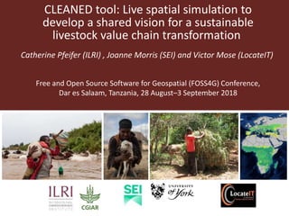 CLEANED tool: Live spatial simulation to
develop a shared vision for a sustainable
livestock value chain transformation
Catherine Pfeifer (ILRI) , Joanne Morris (SEI) and Victor Mose (LocateIT)
Free and Open Source Software for Geospatial (FOSS4G) Conference,
Dar es Salaam, Tanzania, 28 August–3 September 2018
 