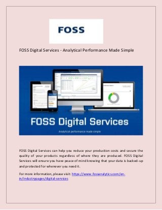FOSS Digital Services - Analytical Performance Made Simple
FOSS Digital Services can help you reduce your production costs and secure the
quality of your products regardless of where they are produced. FOSS Digital
Services will ensure you have peace of mind knowing that your data is backed-up
and protected for whenever you need it.
For more information, please visit: https://www.fossanalytics.com/en-
in/industrypages/digital-services
 