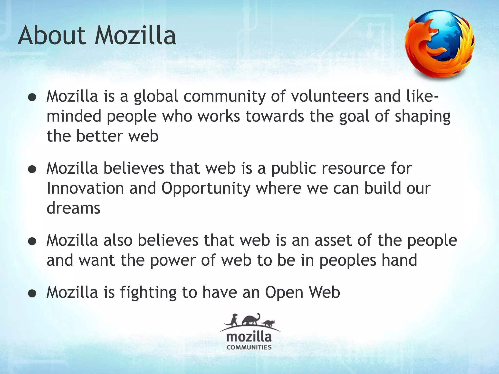 About Mozilla

• Mozilla is a global community of volunteers and like-
  minded people who works towards the goal of shaping
  the better web

• Mozilla believes that web is a public resource for
  Innovation and Opportunity where we can build our
  dreams

• Mozilla also believes that web is an asset of the people
  and want the power of web to be in peoples hand

• Mozilla is fighting to have an Open Web
 