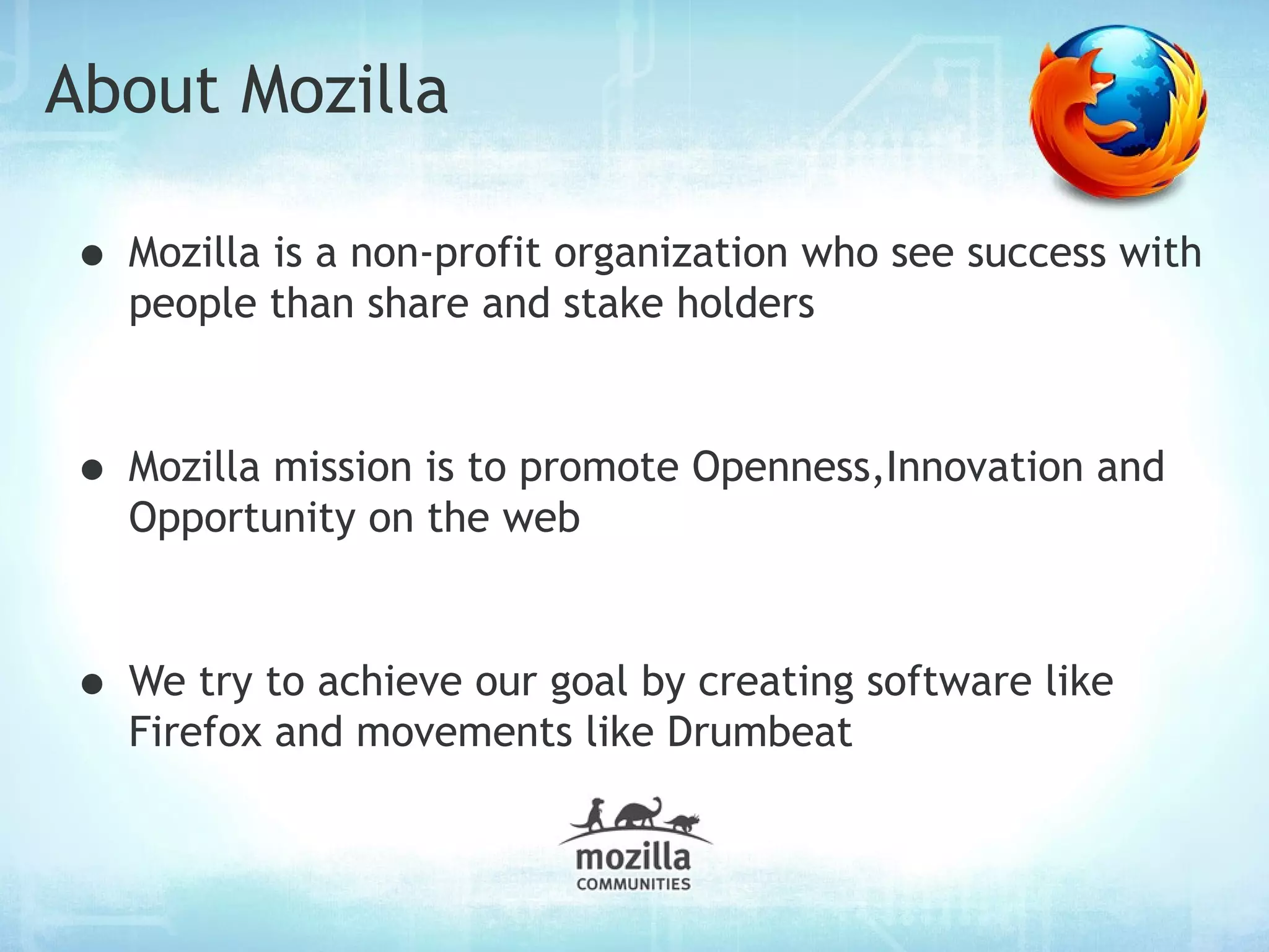 About Mozilla

• Mozilla is a non-profit organization who see success with
  people than share and stake holders



• Mozilla mission is to promote Openness,Innovation and
  Opportunity on the web



• We try to achieve our goal by creating software like
  Firefox and movements like Drumbeat
 