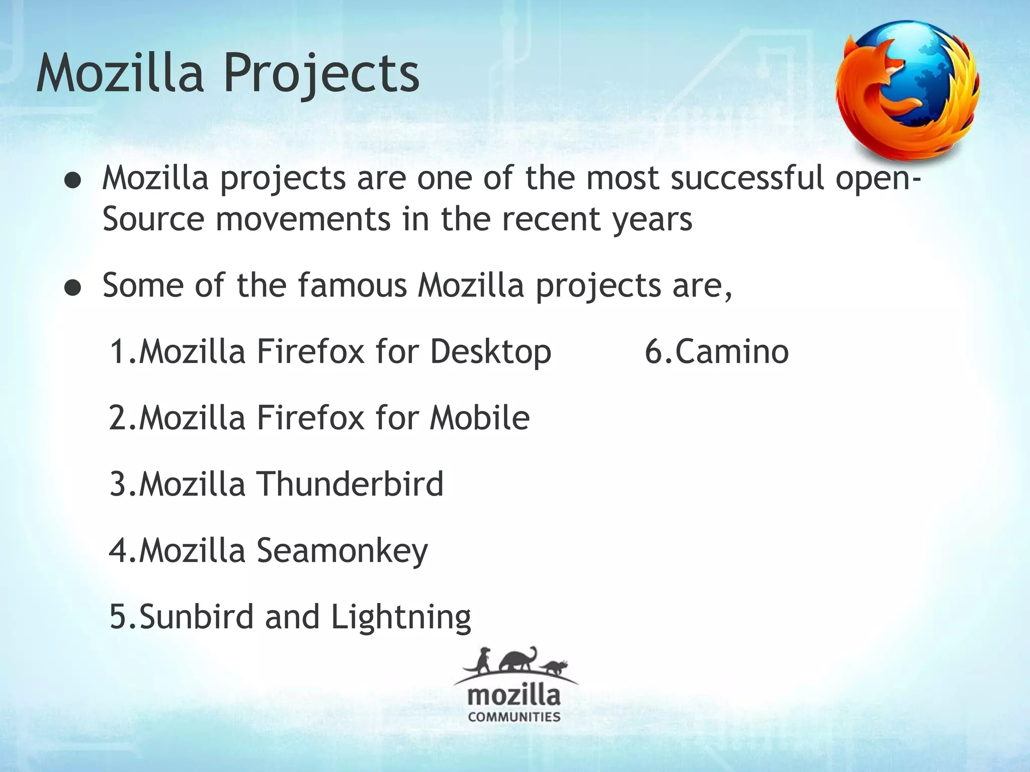 Mozilla Projects
• Mozilla projects are one of the most successful open-
  Source movements in the recent years

• Some of the famous Mozilla projects are,
   1.Mozilla Firefox for Desktop     6.Camino
   2.Mozilla Firefox for Mobile
   3.Mozilla Thunderbird
   4.Mozilla Seamonkey
   5.Sunbird and Lightning
 
