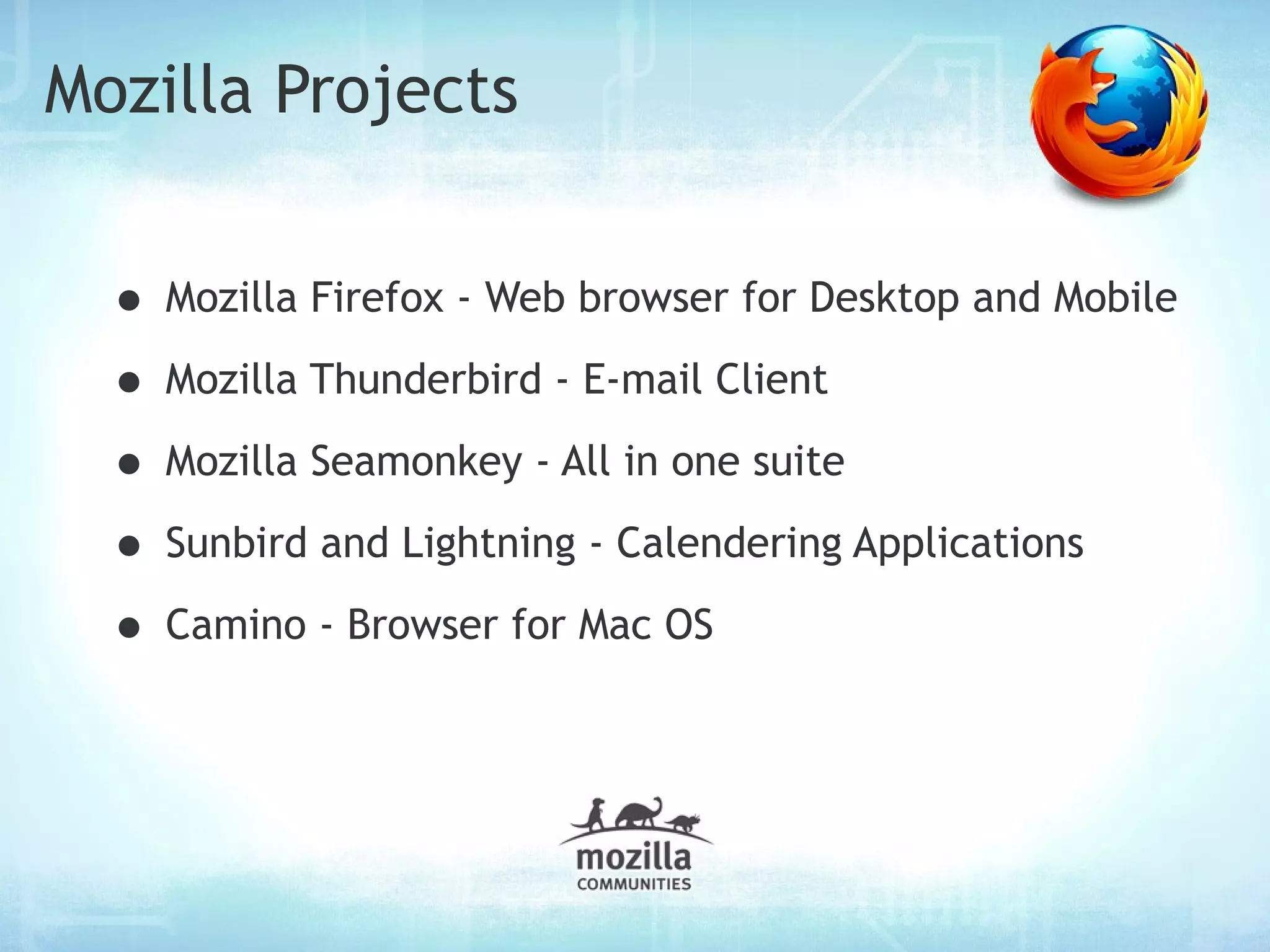Mozilla Projects


  • Mozilla Firefox - Web browser for Desktop and Mobile
  • Mozilla Thunderbird - E-mail Client
  • Mozilla Seamonkey - All in one suite
  • Sunbird and Lightning - Calendering Applications
  • Camino - Browser for Mac OS
 