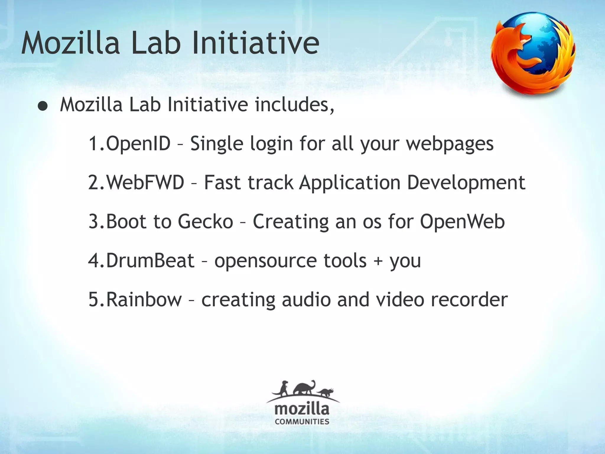 Mozilla Lab Initiative
• Mozilla Lab Initiative includes,
      1.OpenID – Single login for all your webpages
      2.WebFWD – Fast track Application Development
      3.Boot to Gecko – Creating an os for OpenWeb
      4.DrumBeat – opensource tools + you
      5.Rainbow – creating audio and video recorder
 