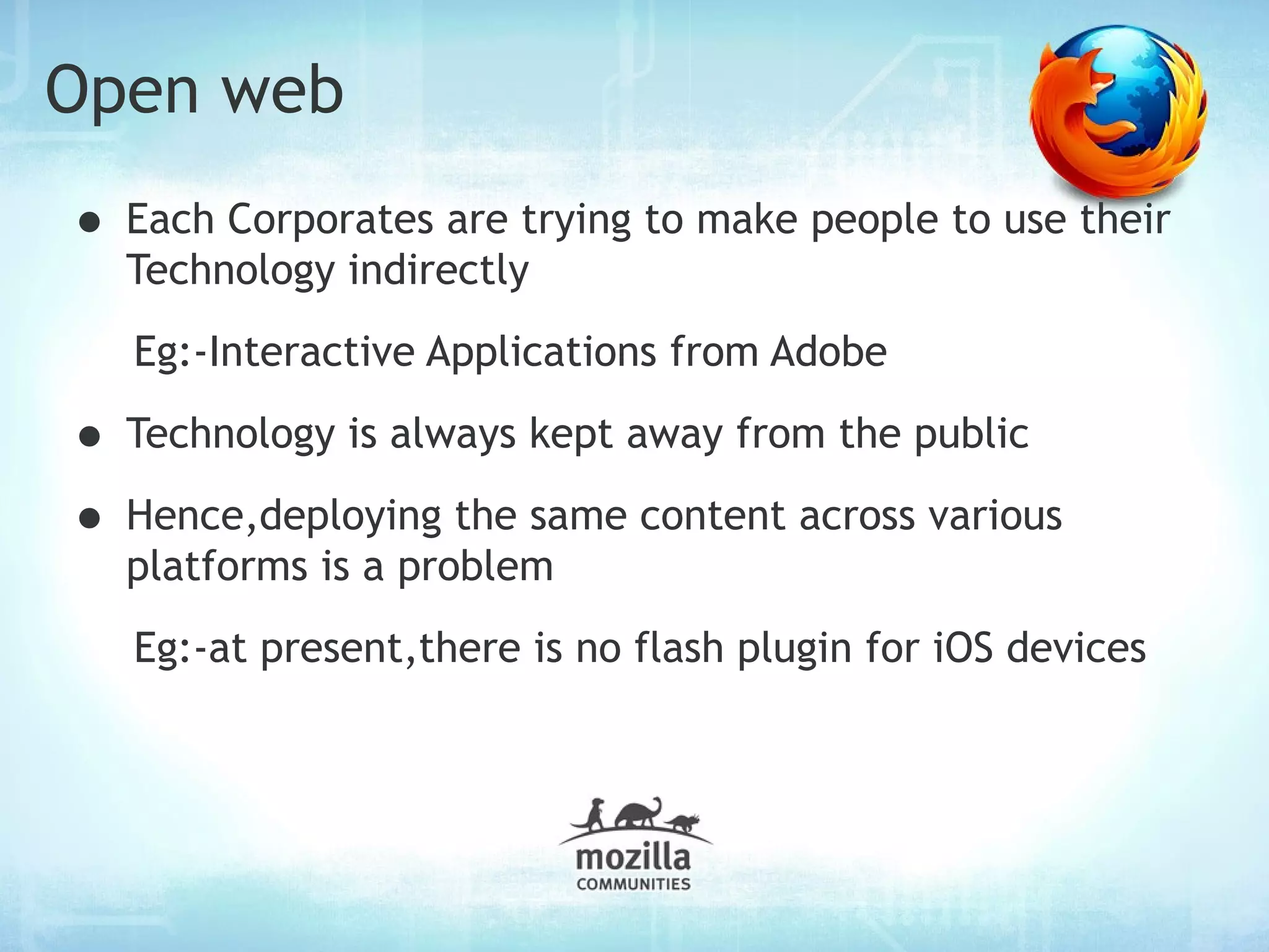 Open web
• Each Corporates are trying to make people to use their
  Technology indirectly
   Eg:-Interactive Applications from Adobe

• Technology is always kept away from the public
• Hence,deploying the same content across various
  platforms is a problem
   Eg:-at present,there is no flash plugin for iOS devices
 