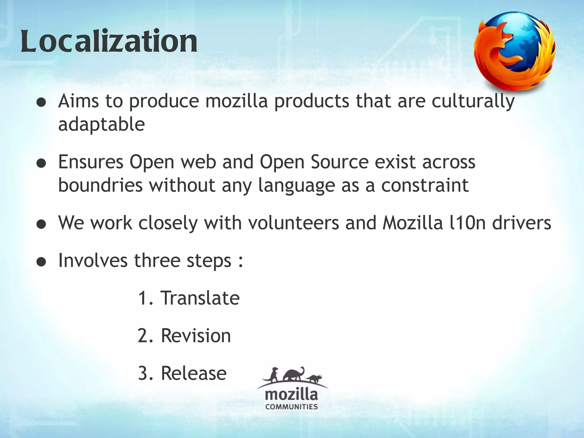 Localization
• Aims to produce mozilla products that are culturally
  adaptable

• Ensures Open web and Open Source exist across
  boundries without any language as a constraint

• We work closely with volunteers and Mozilla l10n drivers
• Involves three steps :
           1. Translate
           2. Revision
           3. Release
 