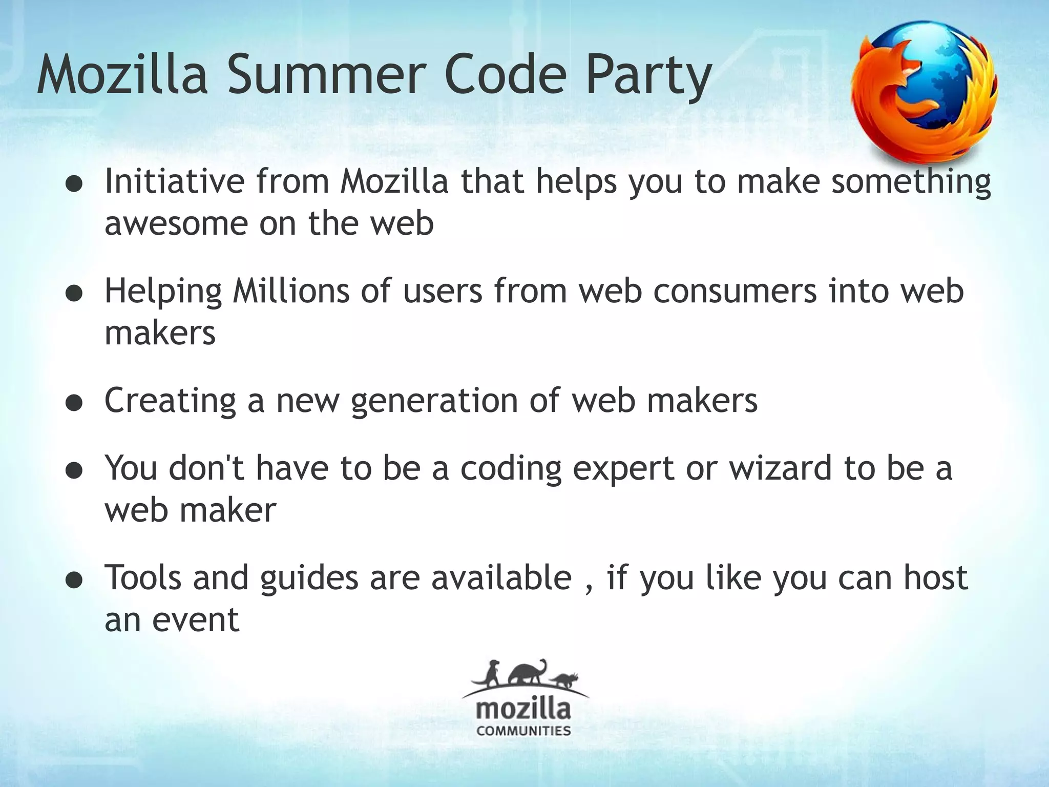 Mozilla Summer Code Party
• Initiative from Mozilla that helps you to make something
  awesome on the web

• Helping Millions of users from web consumers into web
  makers

• Creating a new generation of web makers
• You don't have to be a coding expert or wizard to be a
  web maker

• Tools and guides are available , if you like you can host
  an event
 