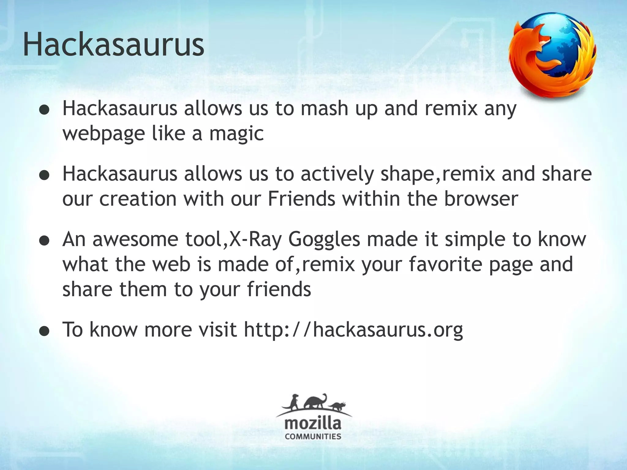 Hackasaurus
• Hackasaurus allows us to mash up and remix any
  webpage like a magic

• Hackasaurus allows us to actively shape,remix and share
  our creation with our Friends within the browser

• An awesome tool,X-Ray Goggles made it simple to know
  what the web is made of,remix your favorite page and
  share them to your friends

• To know more visit http://hackasaurus.org
 