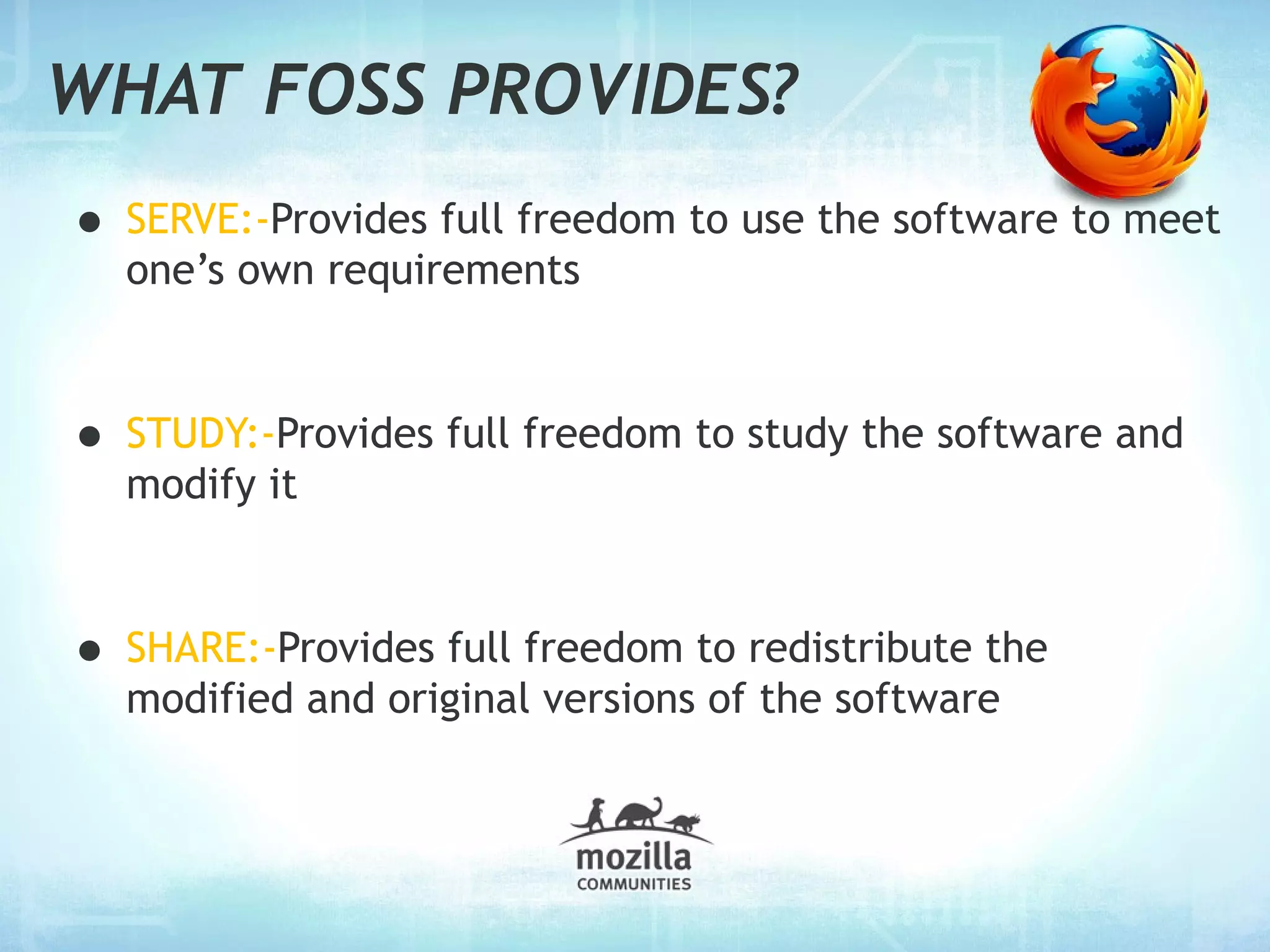 WHAT FOSS PROVIDES?
• SERVE:-Provides full freedom to use the software to meet
  one’s own requirements



• STUDY:-Provides full freedom to study the software and
  modify it



• SHARE:-Provides full freedom to redistribute the
  modified and original versions of the software
 