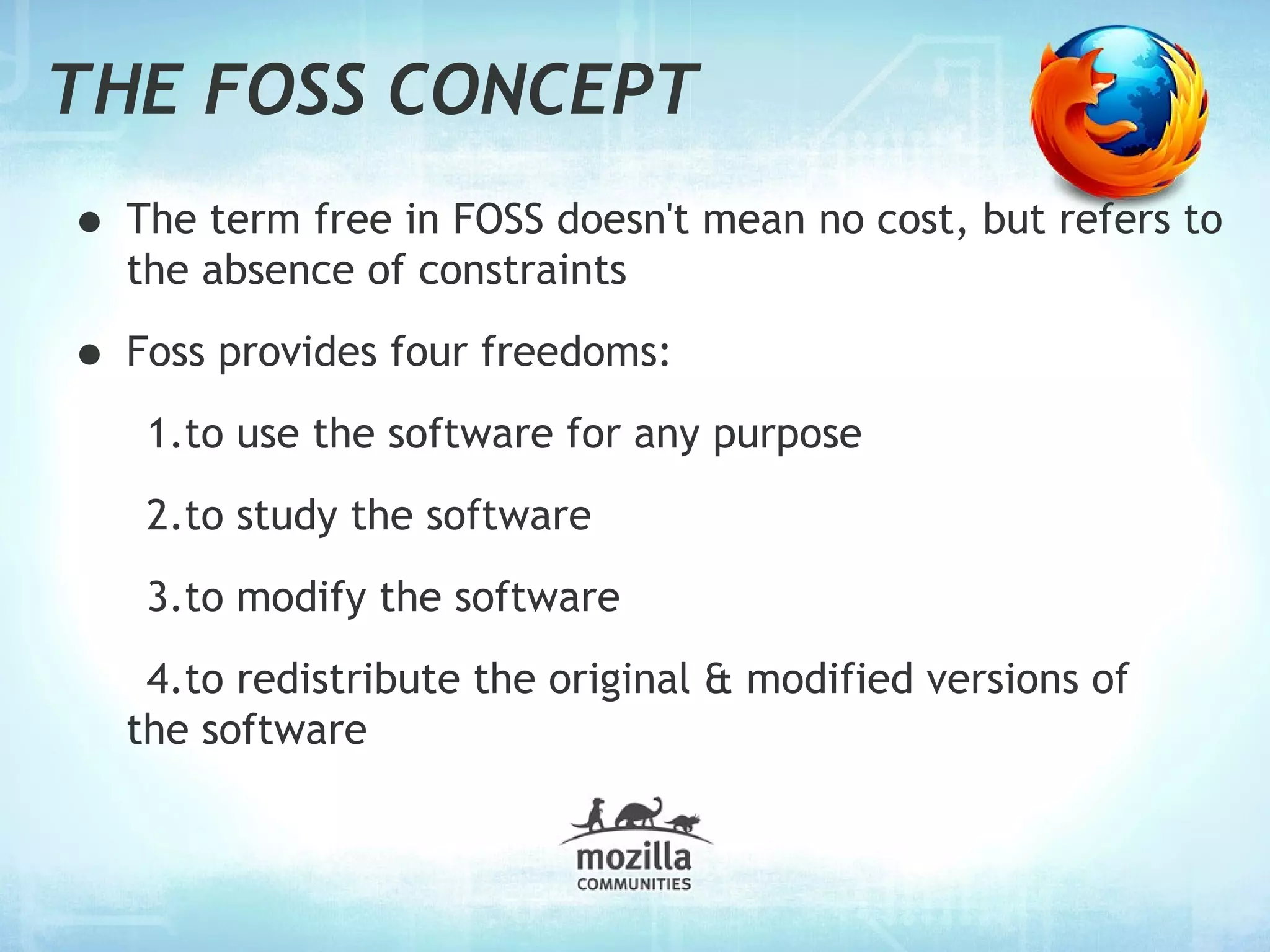 THE FOSS CONCEPT
• The term free in FOSS doesn't mean no cost, but refers to
  the absence of constraints

• Foss provides four freedoms:
   1.to use the software for any purpose
   2.to study the software
   3.to modify the software
   4.to redistribute the original & modified versions of
  the software
 