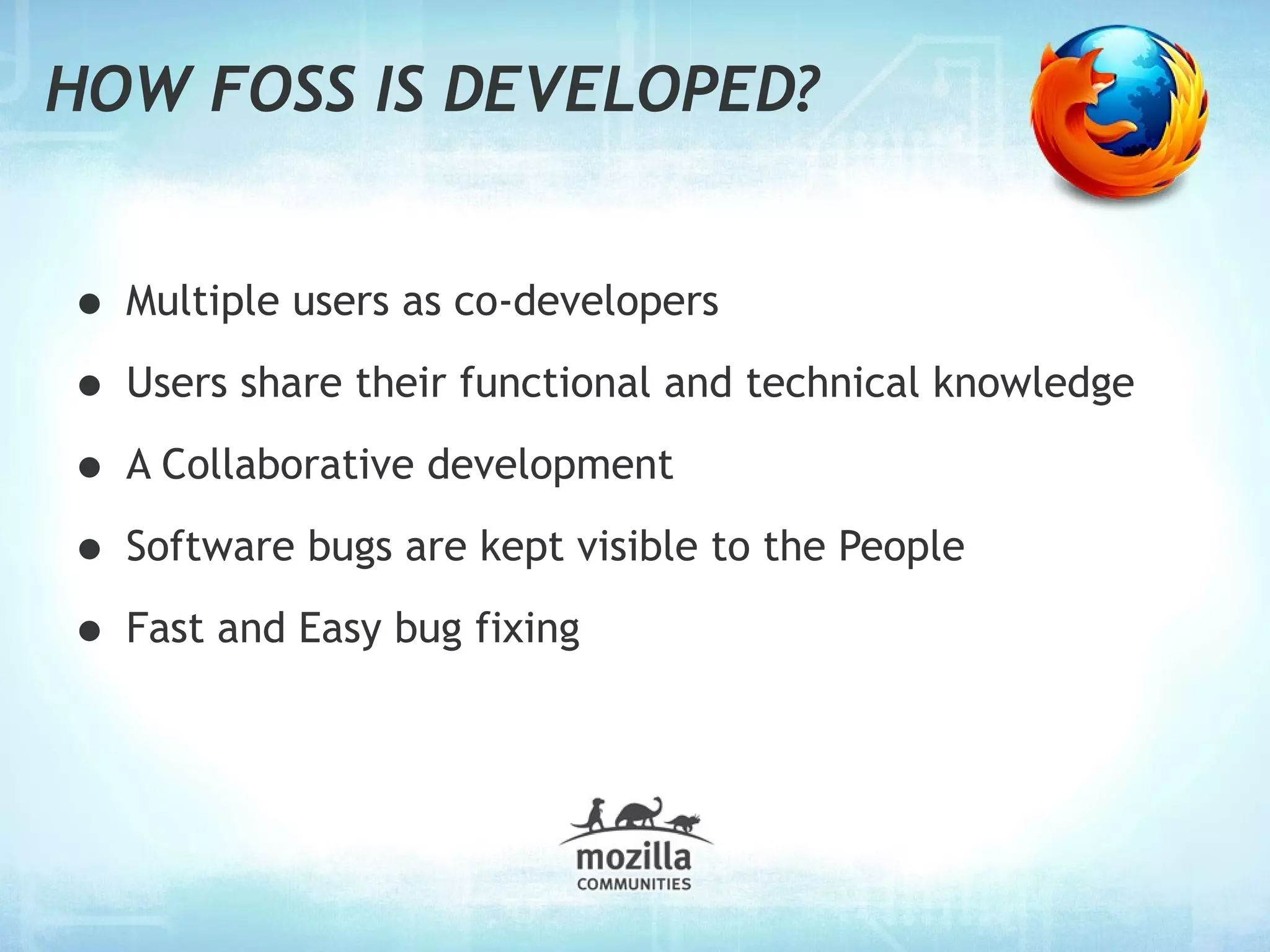 HOW FOSS IS DEVELOPED?


• Multiple users as co-developers
• Users share their functional and technical knowledge
• A Collaborative development
• Software bugs are kept visible to the People
• Fast and Easy bug fixing
 