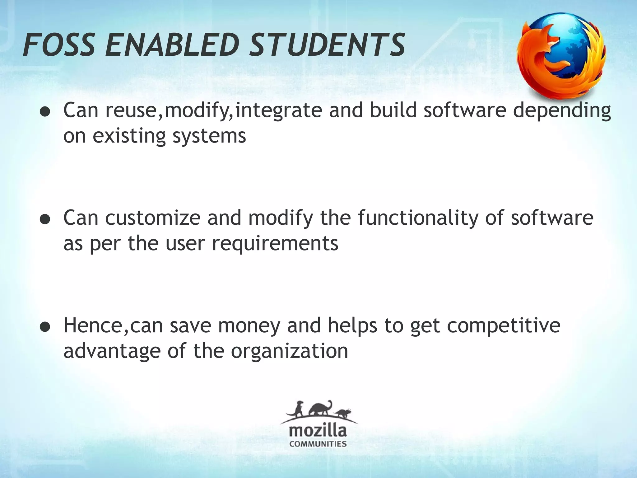 FOSS ENABLED STUDENTS

• Can reuse,modify,integrate and build software depending
  on existing systems



• Can customize and modify the functionality of software
  as per the user requirements



• Hence,can save money and helps to get competitive
  advantage of the organization
 