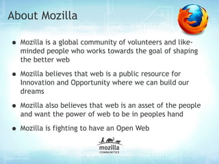 About Mozilla

• Mozilla is a global community of volunteers and like-
  minded people who works towards the goal of shaping
  the better web

• Mozilla believes that web is a public resource for
  Innovation and Opportunity where we can build our
  dreams

• Mozilla also believes that web is an asset of the people
  and want the power of web to be in peoples hand

• Mozilla is fighting to have an Open Web
 