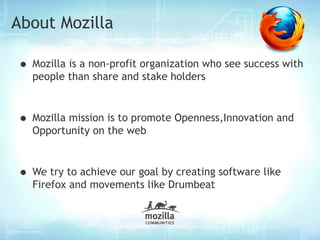 About Mozilla

• Mozilla is a non-profit organization who see success with
  people than share and stake holders



• Mozilla mission is to promote Openness,Innovation and
  Opportunity on the web



• We try to achieve our goal by creating software like
  Firefox and movements like Drumbeat
 