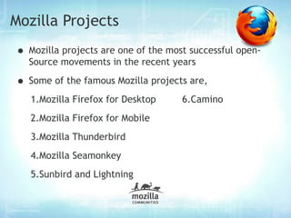 Mozilla Projects
• Mozilla projects are one of the most successful open-
  Source movements in the recent years

• Some of the famous Mozilla projects are,
   1.Mozilla Firefox for Desktop     6.Camino
   2.Mozilla Firefox for Mobile
   3.Mozilla Thunderbird
   4.Mozilla Seamonkey
   5.Sunbird and Lightning
 