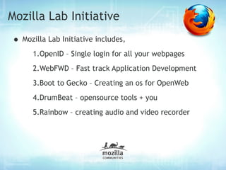 Mozilla Lab Initiative
• Mozilla Lab Initiative includes,
      1.OpenID – Single login for all your webpages
      2.WebFWD – Fast track Application Development
      3.Boot to Gecko – Creating an os for OpenWeb
      4.DrumBeat – opensource tools + you
      5.Rainbow – creating audio and video recorder
 