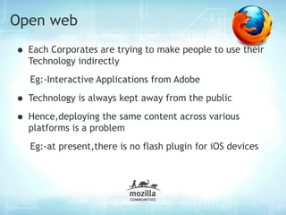 Open web
• Each Corporates are trying to make people to use their
  Technology indirectly
   Eg:-Interactive Applications from Adobe

• Technology is always kept away from the public
• Hence,deploying the same content across various
  platforms is a problem
   Eg:-at present,there is no flash plugin for iOS devices
 