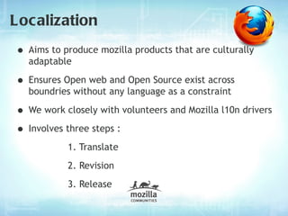 Localization
• Aims to produce mozilla products that are culturally
  adaptable

• Ensures Open web and Open Source exist across
  boundries without any language as a constraint

• We work closely with volunteers and Mozilla l10n drivers
• Involves three steps :
           1. Translate
           2. Revision
           3. Release
 
