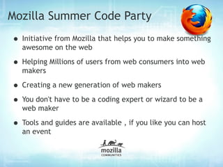 Mozilla Summer Code Party
• Initiative from Mozilla that helps you to make something
  awesome on the web

• Helping Millions of users from web consumers into web
  makers

• Creating a new generation of web makers
• You don't have to be a coding expert or wizard to be a
  web maker

• Tools and guides are available , if you like you can host
  an event
 