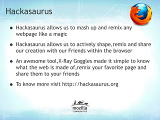 Hackasaurus
• Hackasaurus allows us to mash up and remix any
  webpage like a magic

• Hackasaurus allows us to actively shape,remix and share
  our creation with our Friends within the browser

• An awesome tool,X-Ray Goggles made it simple to know
  what the web is made of,remix your favorite page and
  share them to your friends

• To know more visit http://hackasaurus.org
 