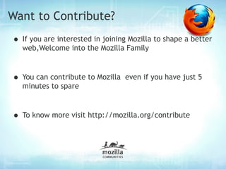 Want to Contribute?
• If you are interested in joining Mozilla to shape a better
  web,Welcome into the Mozilla Family



• You can contribute to Mozilla   even if you have just 5
  minutes to spare



• To know more visit http://mozilla.org/contribute
 