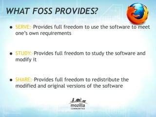 WHAT FOSS PROVIDES?
• SERVE:-Provides full freedom to use the software to meet
  one’s own requirements



• STUDY:-Provides full freedom to study the software and
  modify it



• SHARE:-Provides full freedom to redistribute the
  modified and original versions of the software
 