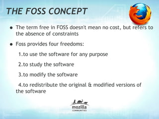 THE FOSS CONCEPT
• The term free in FOSS doesn't mean no cost, but refers to
  the absence of constraints

• Foss provides four freedoms:
   1.to use the software for any purpose
   2.to study the software
   3.to modify the software
   4.to redistribute the original & modified versions of
  the software
 