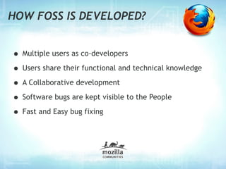 HOW FOSS IS DEVELOPED?


• Multiple users as co-developers
• Users share their functional and technical knowledge
• A Collaborative development
• Software bugs are kept visible to the People
• Fast and Easy bug fixing
 