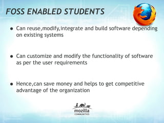 FOSS ENABLED STUDENTS

• Can reuse,modify,integrate and build software depending
  on existing systems



• Can customize and modify the functionality of software
  as per the user requirements



• Hence,can save money and helps to get competitive
  advantage of the organization
 