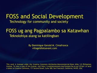 FOSS and Social Development
   Technology for community and society

FOSS ug ang Pagpalambo sa Katawhan
   Teknolohiya alang sa katilingban

                           By Dominique Gerald M. Cimafranca
                              villageidiotsavant.com




This work is licensed under the Creative Commons Attribution-Noncommercial-Share Alike 3.0 Philippines
License. To view a copy of this license, visit http://creativecommons.org/licenses/by-nc-sa/3.0/ph/ or send
a letter to Creative Commons, 171 Second Street, Suite 300, San Francisco, California, 94105, USA.
 