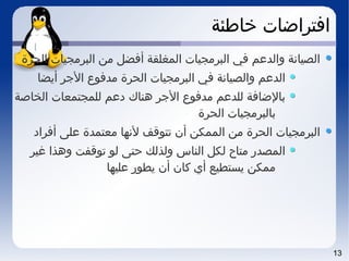 13
‫خاطئة‬ ‫افتراضات‬
‫الحرة‬ ‫البرمجيات‬ ‫من‬ ‫أفضل‬ ‫المغلقة‬ ‫البرمجيات‬ ‫في‬ ‫والدعم‬ ‫الصياتنة‬
‫أيضا‬ ‫الجر‬ ‫مدفوع‬ ‫الحرة‬ ‫البرمجيات‬ ‫في‬ ‫والصياتنة‬ ‫الدعم‬
‫الخاصة‬ ‫للمجتمعات‬ ‫دعم‬ ‫هناك‬ ‫الجر‬ ‫مدفوع‬ ‫للدعم‬ ‫بالضافة‬
‫الحرة‬ ‫بالبرمجيات‬
‫أفراد‬ ‫على‬ ‫معتمدة‬ ‫لتنها‬ ‫تتوقف‬ ‫أن‬ ‫الممكن‬ ‫من‬ ‫الحرة‬ ‫البرمجيات‬
‫غير‬ ‫وهذا‬ ‫توقفت‬ ‫لو‬ ‫حتى‬ ‫ولذلك‬ ‫الناس‬ ‫لكل‬ ‫متاح‬ ‫المصدر‬
‫عليها‬ ‫يطور‬ ‫أن‬ ‫كان‬ ‫أي‬ ‫يستطيع‬ ‫ممكن‬
 