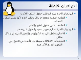 14
‫خاطئة‬ ‫افتراضات‬
‫الفكرية‬ ‫الملكية‬ ‫حقوق‬ ‫اتفاقيات‬ ‫تهد م‬ ‫الحرة‬ ‫البرمجيات‬
‫الفضل‬ ‫تنسب‬ ‫لتنها‬ ‫الحرة‬ ‫البرمجيات‬ ‫في‬ ‫محققة‬ ‫الفكرية‬ ‫الملكية‬
‫لصحابه‬
‫والنشر‬ ‫الطبع‬ ‫حقوق‬ ‫عن‬ ‫تنتحدث‬ ‫اتنما‬
‫صعب‬ ‫شئ‬ ‫والتحو ل‬ ‫شديد‬ ‫تدريب‬ ‫تستلز م‬ ‫الحرة‬ ‫البرمجيات‬
‫بشكل‬ ‫لها‬ ‫السريع‬ ‫والتطور‬ ‫التكنولوجيا‬ ‫مع‬ ‫الن‬ ‫يتعامل‬ ‫التنسان‬
‫مذهل‬
‫من‬ ‫التحو ل‬ ‫من‬ ‫)أبسط‬ ‫جدا‬ ‫بسيطة‬ ‫الختلفات‬ ‫أن‬ ‫الحقيقة‬
(‫للتندرويد‬ ‫العادي‬ ‫التليفون‬
 