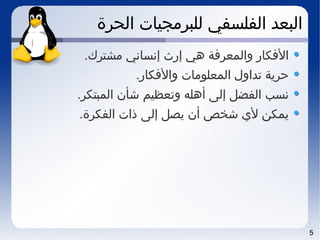 5
‫الحرة‬ ‫للبرمجيات‬ ‫الفلسفي‬ ‫البعد‬
.‫مشترك‬ ‫إنساني‬ ‫إرث‬ ‫هي‬ ‫والمعرفة‬ ‫الفكار‬
.‫والفكار‬ ‫المعلومات‬ ‫تداول‬ ‫حرية‬
.‫المبتكر‬ ‫شأن‬ ‫وتعظيم‬ ‫أهله‬ ‫إلى‬ ‫الفضل‬ ‫نسب‬
.‫الفكرة‬ ‫ذات‬ ‫إلى‬ ‫يصل‬ ‫أن‬ ‫شخص‬ ‫ل ي‬ ‫يمكن‬
 