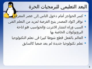 6
‫الحرة‬ ‫للبرمجيات‬ ‫التعليمي‬ ‫البعد‬
‫المعرفة‬ ‫عصر‬ ‫إلى‬ ‫الناس‬ ‫دخول‬ ‫أمام‬ ‫الحواجز‬ ‫كسر‬
‫الفني‬ ‫التعلم‬ ‫من‬ ‫لمزيد‬ ‫الفرصة‬ ‫يتيح‬ ‫المصدر‬ ‫اكواد‬ ‫توافر‬
‫اتاحة‬ ‫هو‬ ‫والحواسيب‬ ‫النترنت‬ ‫انتشار‬ ‫وراء‬ ‫السبب‬
‫بها‬ ‫الخاصة‬ ‫البروتوكولت‬
‫التكنولوجيا‬ ‫تعلم‬ ‫في‬ ‫كبيرا‬ ‫شوطا‬ ‫قطع‬ ‫بالفعل‬ ‫العالم‬
‫كالسابق‬ ‫صعبا‬ ‫يعد‬ ‫لم‬ ‫جديدة‬ ‫تكنولوجيا‬ ‫تعلم‬
 