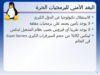 7
‫الحرة‬ ‫للبرمجيات‬ ‫المني‬ ‫البعد‬
‫الكبرى‬ ‫الدول‬ ‫عن‬ ‫تكنولوجيا‬ ‫الستقلل‬
‫مغلقة‬ ‫برمجيات‬ ‫على‬ ‫يعتمد‬ ‫تأمين‬ ‫يوجد‬ ‫ل‬
‫لينكس‬ ‫التشغيل‬ ‫نظام‬ ‫يصيب‬ ‫فيروس‬ ‫أي‬ ‫تقريبا‬ ‫يوجد‬ ‫ل‬
‫لينكس‬92‫الكبرى‬ ‫السيرفرات‬ ‫حجم‬ ‫من‬ %Super Servers
‫العالم‬ ‫في‬
 